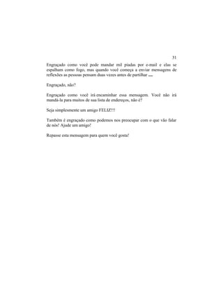 Engraçado como você pode mandar mil piadas por e-mail e elas se
espalham como fogo, mas quando você começa a enviar mensagens de
reflexões as pessoas pensam duas vezes antes de partilhar ....
Engraçado, não?
Engraçado como você irá encaminhar essa mensagem. Você não irá
mandá-la para muitos de sua lista de endereços, não é?
Seja simplesmente um amigo FELIZ!!!
Também é engraçado como podemos nos preocupar com o que vão falar
de nós! Ajude um amigo!
Repasse esta mensagem para quem você gosta!
31
 