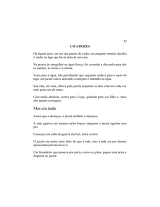 CICATRIZES
Há alguns anos, em um dia quente de verão, um pequeno menino decidiu
ir nadar no lago que havia atrás de sua casa.
Na pressa de mergulhar na água fresca, foi correndo e deixando para trás
os sapatos, as meias e a camisa.
Voou para a água, não percebendo que enquanto nadava para o meio do
lago, um jacaré estava deixando a margem e entrando na água.
Sua mãe, em casa, olhava pela janela enquanto os dois estavam cada vez
mais perto um do outro.
Com medo absoluto, correu para o lago, gritando para seu filho o mais
alto quanto conseguia.
Mas era tarde.
Assim que a alcançou, o jacaré também o alcançou.
A mãe agarrou seu menino pelos braços enquanto o jacaré agarrou seus
pés.
Começou um cabo-de-guerra incrível, entre os dois.
O jacaré era muito mais forte do que a mãe, mas a mãe era por demais
apaixonada para deixá-lo ir.
Um fazendeiro que passava por perto, ouviu os gritos, pegou uma arma e
disparou no jacaré.
32
 
