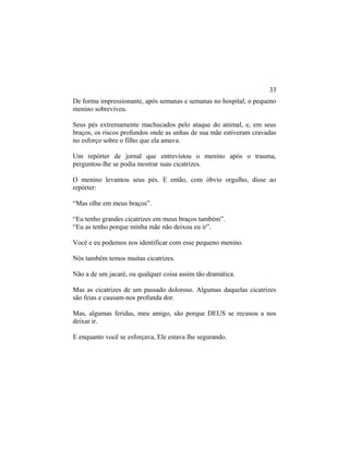 De forma impressionante, após semanas e semanas no hospital, o pequeno
menino sobreviveu.
Seus pés extremamente machucados pelo ataque do animal, e, em seus
braços, os riscos profundos onde as unhas de sua mãe estiveram cravadas
no esforço sobre o filho que ela amava.
Um repórter de jornal que entrevistou o menino após o trauma,
perguntou-lhe se podia mostrar suas cicatrizes.
O menino levantou seus pés. E então, com óbvio orgulho, disse ao
repórter:
“Mas olhe em meus braços”.
“Eu tenho grandes cicatrizes em meus braços também”.
“Eu as tenho porque minha mãe não deixou eu ir”.
Você e eu podemos nos identificar com esse pequeno menino.
Nós também temos muitas cicatrizes.
Não a de um jacaré, ou qualquer coisa assim tão dramática.
Mas as cicatrizes de um passado doloroso. Algumas daquelas cicatrizes
são feias e causam-nos profunda dor.
Mas, algumas feridas, meu amigo, são porque DEUS se recusou a nos
deixar ir.
E enquanto você se esforçava, Ele estava lhe segurando.
33
 