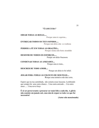 "É LOUCURA"
ODIAR TODAS AS ROSAS.....
Porque uma te espetou...
ENTREGAR TODOS OS TEUS SONHOS.....
Porque um deles não se realizou
PERDER A FÉ EM TODAS AS ORAÇÕES...
Porque numa não foste atendido
DESISTIR DE TODOS OS ESFORÇOS.....
Porque um deles fracassou
CONDENAR TODAS AS AMIZADES....
Porque uma te traiu...
DESCRER DE TODO AMOR....
Porque um deles te foi infiel.
JOGAR FORA TODAS AS CHANCES DE SER FELIZ....
Porque uma tentativa não deu certo.
Espero que na tua caminhada, não cometa essas loucuras. Lembrando
que sempre há uma outra chance... Uma outra amizade.... Um outro
amor...... Uma nova força
É só ser perseverante e procurar ser mais feliz a cada dia. A glória
não consiste em jamais cair, mas sim de erguer-se toda vez que for
necessário!
(Autor não mencionado)
35
 