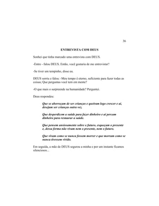 ENTREVISTA COM DEUS
Sonhei que tinha marcado uma entrevista com DEUS.
-Entre - falou DEUS. Então, você gostaria de me entrevistar?
-Se tiver um tempinho, disse eu.
DEUS sorriu e falou: -Meu tempo é eterno, suficiente para fazer todas as
coisas; Que perguntas você tem em mente?
-O que mais o surpreende na humanidade? Perguntei.
Deus respondeu:
Que se aborreçam de ser crianças e queiram logo crescer e aí,
desejam ser crianças outra vez.
Que desperdicem a saúde para fazer dinheiro e aí percam
dinheiro para restaurar a saúde.
Que pensem ansiosamente sobre o futuro, esqueçam o presente
e, dessa forma não vivam nem o presente, nem o futuro.
Que vivam como se nunca fossem morrer e que morram como se
nunca tivessem vivido.
Em seguida, a mão de DEUS segurou a minha e por um instante ficamos
silenciosos...
36
 