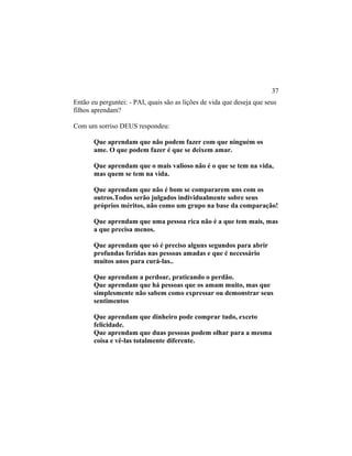 Então eu perguntei: - PAI, quais são as lições de vida que deseja que seus
filhos aprendam?
Com um sorriso DEUS respondeu:
Que aprendam que não podem fazer com que ninguém os
ame. O que podem fazer é que se deixem amar.
Que aprendam que o mais valioso não é o que se tem na vida,
mas quem se tem na vida.
Que aprendam que não é bom se compararem uns com os
outros.Todos serão julgados individualmente sobre seus
próprios méritos, não como um grupo na base da comparação!
Que aprendam que uma pessoa rica não é a que tem mais, mas
a que precisa menos.
Que aprendam que só é preciso alguns segundos para abrir
profundas feridas nas pessoas amadas e que é necessário
muitos anos para curá-las..
Que aprendam a perdoar, praticando o perdão.
Que aprendam que há pessoas que os amam muito, mas que
simplesmente não sabem como expressar ou demonstrar seus
sentimentos
Que aprendam que dinheiro pode comprar tudo, exceto
felicidade.
Que aprendam que duas pessoas podem olhar para a mesma
coisa e vê-las totalmente diferente.
37
 