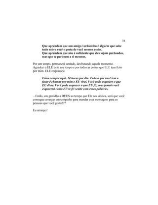 Que aprendam que um amigo verdadeiro é alguém que sabe
tudo sobre você e gosta de você mesmo assim.
Que aprendam que não é suficiente que eles sejam perdoados,
mas que se perdoem a si mesmos.
Por um tempo, permaneci sentado, desfrutando aquele momento.
Agradeci a ELE pelo seu tempo e por todas as coisas que ELE tem feito
por mim. ELE respondeu:
Estou sempre aqui, 24 horas por dia. Tudo o que você tem a
fazer é chamar por mim e EU virei. Você pode esquecer o que
EU disse. Você pode esquecer o que EU fiz, mas jamais você
esquecerá como EU te fiz sentir com essas palavras.
...Então, em gratidão a DEUS ao tempo que Ele nos dedica, será que você
consegue arranjar um tempinho para mandar essa mensagem para as
pessoas que você gosta???
Eu arranjei!
38
 