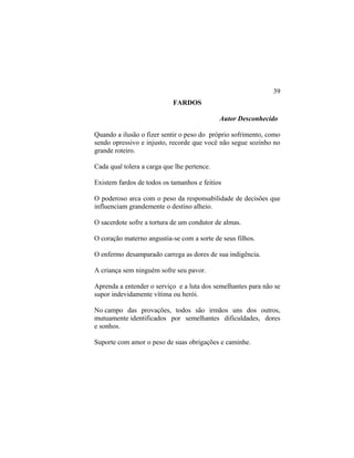FARDOS
Autor Desconhecido
Quando a ilusão o fizer sentir o peso do próprio sofrimento, como
sendo opressivo e injusto, recorde que você não segue sozinho no
grande roteiro.
Cada qual tolera a carga que lhe pertence.
Existem fardos de todos os tamanhos e feitios
O poderoso arca com o peso da responsabilidade de decisões que
influenciam grandemente o destino alheio.
O sacerdote sofre a tortura de um condutor de almas.
O coração materno angustia-se com a sorte de seus filhos.
O enfermo desamparado carrega as dores de sua indigência.
A criança sem ninguém sofre seu pavor.
Aprenda a entender o serviço e a luta dos semelhantes para não se
supor indevidamente vítima ou herói.
No campo das provações, todos são irmãos uns dos outros,
mutuamente identificados por semelhantes dificuldades, dores
e sonhos.
Suporte com amor o peso de suas obrigações e caminhe.
39
 