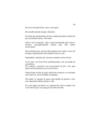 Do acervo de pedra bruta nasce o ouro puro.
Do cascalho pesado emerge o diamante.
Do fardo que transportamos de boa vontade procedem as lições de
que necessitamos para a vida maior.
Talvez você se pergunte qual a carga transportada pelos maus e
levianos, que aparentemente passam pela vida isentos
de provações.
Provavelmente eles, sob uma falsa aparência de vitória, vivem sob
encargos singularmente mais pesados do que os seus.
Impunidade e injustiça são conceitos estranhos às leis divinas.
O céu não é um local físico predeterminado, mas um estado de
consciência.
Ele somente é acessível, com seus tesouros de paz e luz, para
quem está em harmonia com as leis divinas.
Nada há para invejar de quem ainda nem começou a se recompor
com essas leis, por leviandade ou preguiça.
Pior ainda é a situação de quem, pela desdita de praticar o mal,
está adquirindo débitos perante a vida.
Se o suor alaga sua fronte e se a lágrima lhe visita o coração, isso
é um sinal de que a sua carga já está sendo aliviada.
40
 