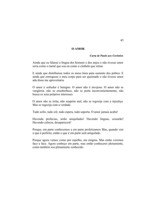 O AMOR
Carta de Paulo aos Corintios
Ainda que eu falasse a língua dos homens e dos anjos e não tivesse amor
seria como o metal que soa ou como o címbalo que retine
E ainda que distribuísse todos os meus bens para sustento dos pobres. E
ainda que entregasse o meu corpo para ser queimado e não tivesse amor
ada disso me aproveitaria.
O amor é sofredor é benigno. O amor não é invejoso. O amor não se
vangloria. não se ensoberbece, não se porta inconvenientemente, não
busca os seus próprios interesses
O amor não se irrita, não suspeita mal, não se regozija com a injustiça.
Mas se regozija com a verdade.
Tudo sofre, tudo crê, tudo espera, tudo suporta. O amor jamais acaba!
Havendo profecias, serão aniquiladas! Havendo línguas, cessarão!
Havendo ciência, desaparecerá!
Porque, em parte conhecemos e em parte profetizamos Mas, quando vier
o que é perfeito, então o que é em parte será aniquilado.
Porque agora vemos como por espelho, em enigma. Mas então veremos
face a face. Agora conheço em parte, mas então conhecerei plenamente,
como também sou plenamente conhecido.
43
 