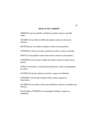 OLHA O TEU JARDIM!
OBSERVA em teu caminho a distância vencida e nunca o que falte
ainda...
GUARDA do teu olhar os brilhos de alegria e nunca as névoas de
tristezas...
RETÉM da tua voz risadas e canções e nunca os teus gemidos...
CONSERVA em teus ouvidos as palavras de amor e nunca as de ódio...
GRAVA em tua pupila o nascer das auroras e nunca os teus poentes...
CONSERVA no teu rosto as linhas do sorriso e nunca os sulcos do teu
pranto...
CONTA aos homens o azul das tuas primaveras e nunca as tempestades
do verão...
GUARDA da tua face apenas as carícias, esquece as bofetadas...
CONSERVA de teus pés os passos retos e puros, esquece os
transviados...
GUARDA de tuas mãos as flores que ofertaram, esquece os espinhos que
ficaram...
De teus lábios CONSERVA as mensagens bondosas, esquece as
maldições...
45
 