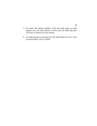 7- Os outros são apenas espelhos. Você não pode amar ou odiar
alguma coisa em outra pessoa, a menos que ela reflita algo que
você ame ou deteste em você mesmo.
8- As respostas para as questões da vida estão dentro de você. Você
só precisa olhar, ouvir e confiar.
48
 