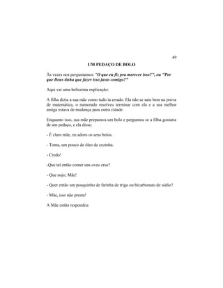 UM PEDAÇO DE BOLO
Às vezes nos perguntamos: "O que eu fiz pra merecer isso?", ou "Por
que Deus tinha que fazer isso justo comigo?"
Aqui vai uma belíssima explicação:
A filha dizia a sua mãe como tudo ia errado. Ela não se saiu bem na prova
de matemática, o namorado resolveu terminar com ela e a sua melhor
amiga estava de mudança para outra cidade.
Enquanto isso, sua mãe preparava um bolo e perguntou se a filha gostaria
de um pedaço, e ela disse:
- É claro mãe, eu adoro os seus bolos.
- Toma, um pouco de óleo de cozinha.
- Credo!
-Que tal então comer uns ovos crus?
- Que nojo, Mãe!
- Quer então um pouquinho de farinha de trigo ou bicarbonato de sódio?
- Mãe, isso não presta!
A Mãe então respondeu:
49
 
