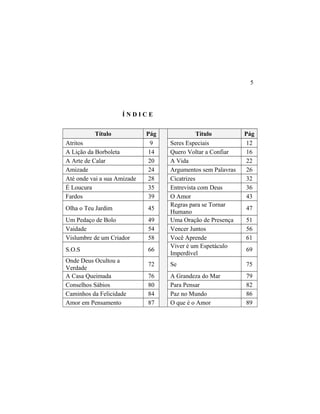 Í N D I C E
Título Pág Título Pág
Atritos 9 Seres Especiais 12
A Lição da Borboleta 14 Quero Voltar a Confiar 16
A Arte de Calar 20 A Vida 22
Amizade 24 Argumentos sem Palavras 26
Até onde vai a sua Amizade 28 Cicatrizes 32
É Loucura 35 Entrevista com Deus 36
Fardos 39 O Amor 43
Olha o Teu Jardim 45
Regras para se Tornar
Humano
47
Um Pedaço de Bolo 49 Uma Oração de Presença 51
Vaidade 54 Vencer Juntos 56
Vislumbre de um Criador 58 Você Aprende 61
S.O.S 66
Viver é um Espetáculo
Imperdível
69
Onde Deus Ocultou a
Verdade
72 Se 75
A Casa Queimada 76 A Grandeza do Mar 79
Conselhos Sábios 80 Para Pensar 82
Caminhos da Felicidade 84 Paz no Mundo 86
Amor em Pensamento 87 O que é o Amor 89
5
 
