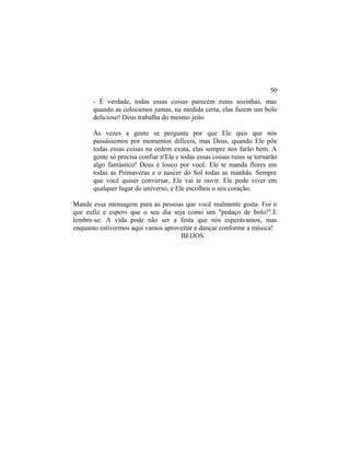 - É verdade, todas essas coisas parecem ruins sozinhas, mas
quando as colocamos juntas, na medida certa, elas fazem um bolo
delicioso! Deus trabalha do mesmo jeito
Às vezes a gente se pergunta por que Ele quis que nós
passássemos por momentos difíceis, mas Deus, quando Ele põe
todas essas coisas na ordem exata, elas sempre nos farão bem. A
gente só precisa confiar n'Ele e todas essas coisas ruins se tornarão
algo fantástico! Deus é louco por você. Ele te manda flores em
todas as Primaveras e o nascer do Sol todas as manhãs. Sempre
que você quiser conversar, Ele vai te ouvir. Ele pode viver em
qualquer lugar do universo, e Ele escolheu o seu coração.
Mande essa mensagem para as pessoas que você realmente gosta. Foi o
que eufiz e espero que o seu dia seja como um "pedaço de bolo!".E
lembre-se: A vida pode não ser a festa que nós esperávamos, mas
enquanto estivermos aqui vamos aproveitar e dançar conforme a música!
BEIJOS
50
 