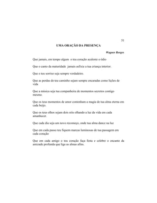 UMA ORAÇÃO DA PRESENÇA
Wagner Borges
Que jamais, em tempo algum o teu coração acalente o ódio
Que o canto da maturidade jamais asfixie a tua criança interior.
Que o teu sorriso seja sempre verdadeiro.
Que as perdas do teu caminho sejam sempre encaradas como lições de
vida
Que a música seja tua companheira de momentos secretos contigo
mesmo.
Que os teus momentos de amor contenham a magia de tua alma eterna em
cada beijo.
Que os teus olhos sejam dois sóis olhando a luz da vida em cada
amanhecer.
Que cada dia seja um novo recomeço, onde tua alma dance na luz
Que em cada passo teu fiquem marcas luminosas de tua passagem em
cada coração
Que em cada amigo o teu coração faça festa e celebre o encanto da
amizade profunda que liga as almas afins.
51
 