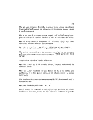 Que em teus momentos de solidão e cansaço esteja sempre presente em
teu coração a lembrança de que tudo passa e se transforma, quando a alma
é grande e generosa
Que o teu coração voe contente nas asas da espiritualidade consciente,
para que tu percebas a ternura invisível tocando o centro do teu ser eterno.
Que um suave acalanto te acompanhe, na Terra ou no Espaço, e por onde
quer que o Imanente Invisível leve o teu viver.
Que o teu coração sinta A PRESENÇA SECRETA DO INEFÁVEL!
Que os teus pensamentos, os teus amores, o teu viver, e a tua passagem
pela vida sejam sempre abençoados por aquele AMOR QUE AMA SEM
NOME.
Aquele Amor que não se explica, só se sente.
Que esse Amor seja o teu acalanto secreto, viajando eternamente no
centro do teu ser.
Que esse Amor transforme os teus dramas em luz a tua tristeza em
celebração, e os teus passos cansados em alegres passos de dança
renovadora.
Que jamais, em tempo algum tu esqueças da PRESENÇA que está em ti e
em todos os seres
Que o teu viver seja pleno de PAZ E LUZ
(Esses escritos são dedicados a todos aqueles que trabalham por climas
melhores na existência, mesmo em meio a diversos problemas na jornada
52
 