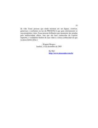 da vida. Essas pessoas que ainda insistem em ser dignas, criativas,
generosas e confiantes na luz da PRESENÇA que guia internamente os
seus propósitos vitais. Essas pessoas brilhantes que raramente são notadas
pela mediocridade alheia, mas que são bem conhecidas do Espírito
Supremo, o verdadeiro Senhor de suas vidas e o único conhecedor do que
se passa dentro delas.)
- Wagner Borges -
Jundiaí, 15 de dezembro de 2003
By Mel
http://www.meusonho.com.br
53
 