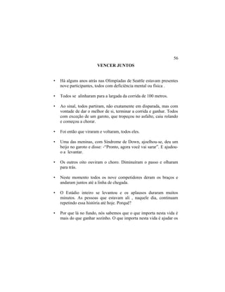 VENCER JUNTOS
• Há alguns anos atrás nas Olimpíadas de Seattle estavam presentes
nove participantes, todos com deficiência mental ou física .
• Todos se alinharam para a largada da corrida de 100 metros.
• Ao sinal, todos partiram, não exatamente em disparada, mas com
vontade de dar o melhor de si, terminar a corrida e ganhar. Todos
com exceção de um garoto, que tropeçou no asfalto, caiu rolando
e começou a chorar.
• Foi então que viraram e voltaram, todos eles.
• Uma das meninas, com Síndrome de Down, ajoelhou-se, deu um
beijo no garoto e disse: -“Pronto, agora você vai sarar”. E ajudou-
o a levantar.
• Os outros oito ouviram o choro. Diminuíram o passo e olharam
para trás.
• Neste momento todos os nove competidores deram os braços e
andaram juntos até a linha de chegada.
• O Estádio inteiro se levantou e os aplausos duraram muitos
minutos. As pessoas que estavam ali , naquele dia, continuam
repetindo essa história até hoje. Porquê?
• Por que lá no fundo, nós sabemos que o que importa nesta vida é
mais do que ganhar sozinho. O que importa nesta vida é ajudar os
56
 