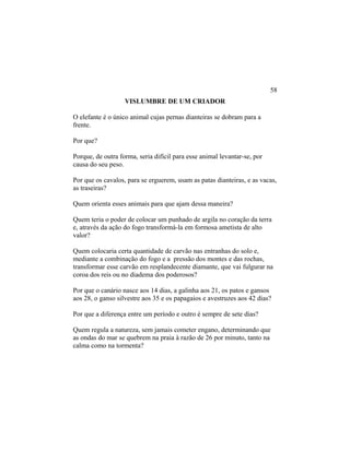 VISLUMBRE DE UM CRIADOR
O elefante é o único animal cujas pernas dianteiras se dobram para a
frente.
Por que?
Porque, de outra forma, seria difícil para esse animal levantar-se, por
causa do seu peso.
Por que os cavalos, para se erguerem, usam as patas dianteiras, e as vacas,
as traseiras?
Quem orienta esses animais para que ajam dessa maneira?
Quem teria o poder de colocar um punhado de argila no coração da terra
e, através da ação do fogo transformá-la em formosa ametista de alto
valor?
Quem colocaria certa quantidade de carvão nas entranhas do solo e,
mediante a combinação do fogo e a pressão dos montes e das rochas,
transformar esse carvão em resplandecente diamante, que vai fulgurar na
coroa dos reis ou no diadema dos poderosos?
Por que o canário nasce aos 14 dias, a galinha aos 21, os patos e gansos
aos 28, o ganso silvestre aos 35 e os papagaios e avestruzes aos 42 dias?
Por que a diferença entre um período e outro é sempre de sete dias?
Quem regula a natureza, sem jamais cometer engano, determinando que
as ondas do mar se quebrem na praia à razão de 26 por minuto, tanto na
calma como na tormenta?
58
 