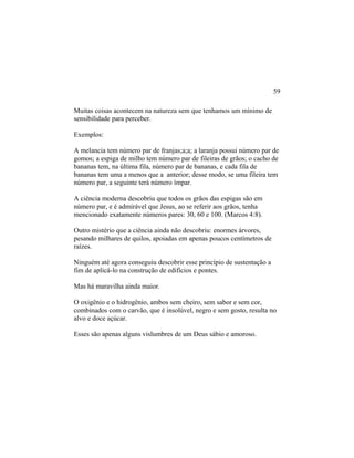 Muitas coisas acontecem na natureza sem que tenhamos um mínimo de
sensibilidade para perceber.
Exemplos:
A melancia tem número par de franjas;a;a; a laranja possui número par de
gomos; a espiga de milho tem número par de fileiras de grãos; o cacho de
bananas tem, na última fila, número par de bananas, e cada fila de
bananas tem uma a menos que a anterior; desse modo, se uma fileira tem
número par, a seguinte terá número ímpar.
A ciência moderna descobriu que todos os grãos das espigas são em
número par, e é admirável que Jesus, ao se referir aos grãos, tenha
mencionado exatamente números pares: 30, 60 e 100. (Marcos 4:8).
Outro mistério que a ciência ainda não descobriu: enormes árvores,
pesando milhares de quilos, apoiadas em apenas poucos centímetros de
raízes.
Ninguém até agora conseguiu descobrir esse princípio de sustentação a
fim de aplicá-lo na construção de edifícios e pontes.
Mas há maravilha ainda maior.
O oxigênio e o hidrogênio, ambos sem cheiro, sem sabor e sem cor,
combinados com o carvão, que é insolúvel, negro e sem gosto, resulta no
alvo e doce açúcar.
Esses são apenas alguns vislumbres de um Deus sábio e amoroso.
59
 