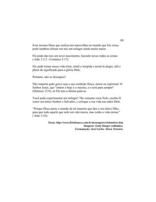 Esse mesmo Deus que realiza tais maravilhas no mundo que Ele criou,
pode também efetuar em nós um milagre ainda muito maior.
Ele pode dar-nos um novo nascimento, fazendo novas todas as coisas
( João 3:3:2 - Corintios 5:17).
Ele pode tomar nossa vida triste, inútil e insípida e torná-la alegre, útil e
plena de significado para a glória Dele.
Portanto, não se desespere!
Não importa quão grave seja a sua condição física, moral ou espiritual. O
Senhor Jesus, que "ontem e hoje é o mesmo, e o será para sempre“
(Hebreus 13:8), só Ele tem a última palavra.
Você pode experimentar um milagre! Tão somente creia Nele, receba-O
como seu único Senhor e Salvador, e coloque a sua vida nas mãos Dele.
“Porque Deus amou o mundo de tal maneira que deu o seu único filho,
para que todo aquele que nele crer não morra, mas tenha a vida eterna.“
( João 3:16).
Texto: http://www.liriobranco.com.br/mensagens/vislumbres.htm
Imagens: Getty Images (editadas).
Formatação: José Carlos Abreu Teixeira.
60
 