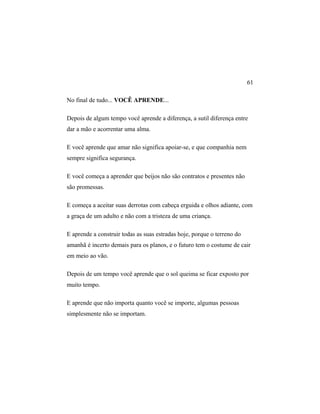 No final de tudo... VOCÊ APRENDE...
Depois de algum tempo você aprende a diferença, a sutil diferença entre
dar a mão e acorrentar uma alma.
E você aprende que amar não significa apoiar-se, e que companhia nem
sempre significa segurança.
E você começa a aprender que beijos não são contratos e presentes não
são promessas.
E começa a aceitar suas derrotas com cabeça erguida e olhos adiante, com
a graça de um adulto e não com a tristeza de uma criança.
E aprende a construir todas as suas estradas hoje, porque o terreno do
amanhã é incerto demais para os planos, e o futuro tem o costume de cair
em meio ao vão.
Depois de um tempo você aprende que o sol queima se ficar exposto por
muito tempo.
E aprende que não importa quanto você se importe, algumas pessoas
simplesmente não se importam.
61
 