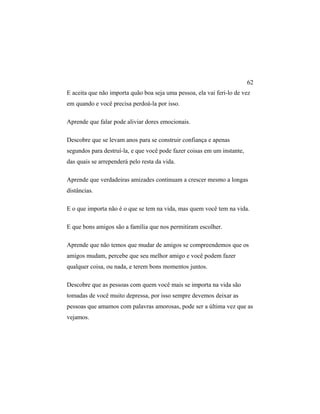 E aceita que não importa quão boa seja uma pessoa, ela vai feri-lo de vez
em quando e você precisa perdoá-la por isso.
Aprende que falar pode aliviar dores emocionais.
Descobre que se levam anos para se construir confiança e apenas
segundos para destruí-la, e que você pode fazer coisas em um instante,
das quais se arrependerá pelo resta da vida.
Aprende que verdadeiras amizades continuam a crescer mesmo a longas
distâncias.
E o que importa não é o que se tem na vida, mas quem você tem na vida.
E que bons amigos são a família que nos permitiram escolher.
Aprende que não temos que mudar de amigos se compreendemos que os
amigos mudam, percebe que seu melhor amigo e você podem fazer
qualquer coisa, ou nada, e terem bons momentos juntos.
Descobre que as pessoas com quem você mais se importa na vida são
tomadas de você muito depressa, por isso sempre devemos deixar as
pessoas que amamos com palavras amorosas, pode ser a última vez que as
vejamos.
62
 