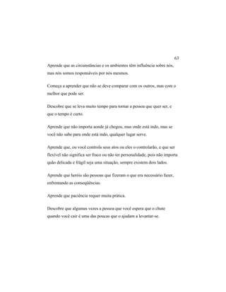 Aprende que as circunstâncias e os ambientes têm influência sobre nós,
mas nós somos responsáveis por nós mesmos.
Começa a aprender que não se deve comparar com os outros, mas com o
melhor que pode ser.
Descobre que se leva muito tempo para tornar a pessoa que quer ser, e
que o tempo é curto.
Aprende que não importa aonde já chegou, mas onde está indo, mas se
você não sabe para onde está indo, qualquer lugar serve.
Aprende que, ou você controla seus atos ou eles o controlarão, e que ser
flexível não significa ser fraco ou não ter personalidade, pois não importa
quão delicada e frágil seja uma situação, sempre existem dois lados.
Aprende que heróis são pessoas que fizeram o que era necessário fazer,
enfrentando as conseqüências.
Aprende que paciência requer muita prática.
Descobre que algumas vezes a pessoa que você espera que o chute
quando você cair é uma das poucas que o ajudam a levantar-se.
63
 