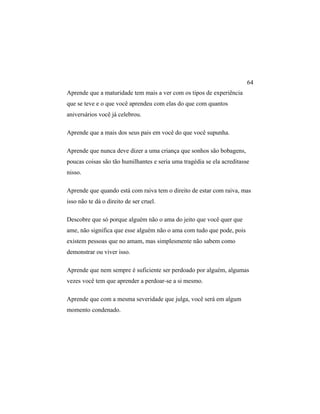 Aprende que a maturidade tem mais a ver com os tipos de experiência
que se teve e o que você aprendeu com elas do que com quantos
aniversários você já celebrou.
Aprende que a mais dos seus pais em você do que você supunha.
Aprende que nunca deve dizer a uma criança que sonhos são bobagens,
poucas coisas são tão humilhantes e seria uma tragédia se ela acreditasse
nisso.
Aprende que quando está com raiva tem o direito de estar com raiva, mas
isso não te dá o direito de ser cruel.
Descobre que só porque alguém não o ama do jeito que você quer que
ame, não significa que esse alguém não o ama com tudo que pode, pois
existem pessoas que no amam, mas simplesmente não sabem como
demonstrar ou viver isso.
Aprende que nem sempre é suficiente ser perdoado por alguém, algumas
vezes você tem que aprender a perdoar-se a si mesmo.
Aprende que com a mesma severidade que julga, você será em algum
momento condenado.
64
 