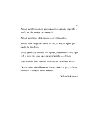 Aprende que não importa em quantos pedaços seu coração foi partido, o
mundo não pára para que você o conserte.
Aprende que o tempo não é algo que possa voltar para trás.
Portanto plante seu jardim e decore sua alma, ao invés de esperar que
alguém lhe traga flores.
E você aprende que realmente pode suportar, que realmente é forte, e que
pode ir muito mais longe depois de pensar que não se pode mais.
E que realmente a vida tem valor e que você tem valor diante da vida!
“Nossas dádivas são traidoras e nos fazem perder o bem que poderíamos
conquistar, se não fosse o medo de tentar.”
(William Shakespeare)?
65
 
