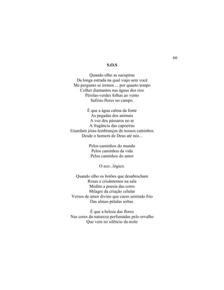 S.O.S
Quando olho as sucupiras
Da longa estrada na qual viajo sem você
Me pergunto se iremos ... por quanto tempo
Colher diamantes nas águas dos rios
Pérolas-verdes folhas ao vento
Safiras-flores no campo.
É que a água calma da fonte
As pegadas dos animais
A voz dos pássaros no ar
A fragância das capoeiras
Guardam jóias-lembranças de nossos caminhos
Desde o homem de Deus até nós...
Pelos caminhos do mundo
Pelos caminhos da vida
Pelos caminhos do amor
O eco...lógico.
Quando olho os botões que desabrocham
Rosas e crisântemos na sala
Medito a poesia das cores
Milagre da criação celular
Versos de amor divino que caem sentindo frio
Das almas-pétalas soltas.
É que a beleza das flores
Nas cores da natureza perfumadas pelo orvalho
Que vem no silêncio da noite
66
 