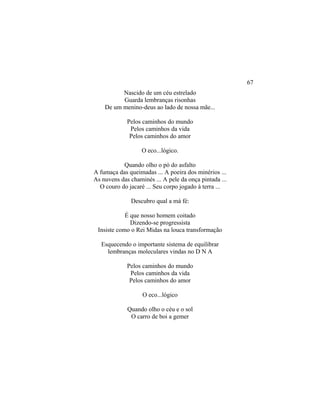 Nascido de um céu estrelado
Guarda lembranças risonhas
De um menino-deus ao lado de nossa mãe...
Pelos caminhos do mundo
Pelos caminhos da vida
Pelos caminhos do amor
O eco...lógico.
Quando olho o pó do asfalto
A fumaça das queimadas ... A poeira dos minérios ...
As nuvens das chaminés ... A pele da onça pintada ...
O couro do jacaré ... Seu corpo jogado à terra ...
Descubro qual a má fé:
É que nosso homem coitado
Dizendo-se progressista
Insiste como o Rei Midas na louca transformação
Esquecendo o importante sistema de equilibrar
lembranças moleculares vindas no D N A
Pelos caminhos do mundo
Pelos caminhos da vida
Pelos caminhos do amor
O eco...lógico
Quando olho o céu e o sol
O carro de boi a gemer
67
 