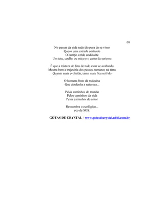 No passar da vida rude tão pura de se viver
Quero uma estrada cortando
O campo verde ondulante
Um tatu, coelho ou mico e o canto da seriema
É que a tristeza do fato de tudo estar se acabando
Mostra bem a trajetória dos passos humanos na terra
Quanto mais evoluído, tanto mais fica sofrido
O homem-fruto da máquina
Que desdenha a natureza...
Pelos caminhos do mundo
Pelos caminhos da vida
Pelos caminhos do amor
Ressumbra o ecológico...
eco de SOS.
GOTAS DE CRYSTAL - www.gotasdecrystal.ubbi.com.br
68
 