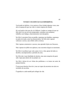 VIVER É UM ESPETÁCULO IMPERDÍVEL
Você pode ter defeitos, viver ansioso e ficar irritado algumas vezes, mas
não se esqueça de que sua vida é a maior empresa do mundo
Só você pode evitar que ela vá à falência. Lembre-se sempre de que ser
feliz não é ter um céu sem tempestades, caminhos sem acidentes,
trabalhos sem fadigas, relacionamentos sem decepções.
Ser feliz é encontrar força no perdão, esperança nas batalhas, segurança
no palco do medo, amor nos desencontros. Ser feliz não é apenas
valorizar o sorriso, mas refletir sobre a tristeza.
Não é apenas comemorar o sucesso, mas aprender lições nos fracassos.
Não é apenas ter júbilo nos aplausos, mas encontrar alegria no anonimato.
Ser feliz é reconhecer que vale a pena viver a vida, apesar de todos os
desafios, incompreensões e períodos de crise.
Ser feliz não é uma fatalidade do destino, mas uma conquista de quem
sabe viajar para dentro do seu próprio ser.
Ser feliz é deixar de ser vítima dos problemas e se tornar um autor da
própria história.
É atravessar desertos fora de si, mas ser capaz de encontrar um oásis no
recôndito da sua alma.
É agradecer a cada manhã pelo milagre da vida.
69
 
