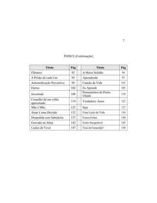 ÍNDICE (Continuação)
Título Pág Título Pág
Efêmero 92 A Maior Solidão 94
A Prisão de cada Um 95 Aprendendo 97
Automedicação Preventiva 99 Canção da Vida 101
Eterno 102 Eu Aprendi 105
Juventude 108
Pensamentos de Pietro
Ubaldi
110
Conselho de um velho
apaixonado
119 Verdadeiro Amor 122
Mãe é Mãe 125 Seja 127
Amar é uma Decisão 132 Uma Lição de Vida 134
Despedida com Sabedoria 137 Frases Feitas 140
Gravado na Alma 142 Fonte Inesgotável 145
Lições de Viver 147 Tese de Gunerdjef 150
7
 