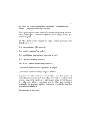 Ser feliz é não ter medo dos próprios sentimentos. É saber falar de si
mesmo. É ter coragem para ouvir um "não".
É ter segurança para receber uma crítica, mesmo que injusta. É beijar os
filhos, curtir os pais e ter momentos poéticos com os amigos, mesmo que
eles nos magoem.
Ser feliz é deixar viver a criança livre, alegre e simples que mora dentro
de cada um de nós.
É ter maturidade para falar "eu errei".
É ter ousadia para dizer "me perdoe".
É ter sensibilidade para expressar "eu preciso de você".
É ter capacidade de dizer "eu te amo".
Faça da sua vida um canteiro de oportunidades.
Que nas suas primaveras você seja amante da alegria.
Que nos seus invernos você seja amigo da sabedoria.
E, quando você errar o caminho, comece tudo de novo. Pois assim você
será cada vez mais apaixonado pela vida e descobrirá que ser feliz não é
ter uma vida perfeita, mas é usar as lágrimas para irrigar a tolerância, usar
as perdas para refinar a paciência, usar as falhas para esculpir a
serenidade, usar a dor para lapidar o prazer, usar os obstáculos para abrir
as janelas da inteligência.
Jamais desista de si mesmo.
70
 