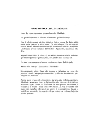 ONDE DEUS OCULTOU A FELICIDADE
Umas das coisas que mais o homem busca é a felicidade.
E o que mais se ouve as criaturas afirmarem é que são infelizes.
Esse é infeliz porque não tem dinheiro. Outro, porque lhe falta saúde,
outro ainda, porque o amor partiu. Ou nem chegou. Um reclama da
solidão. Outro, da família numerosa que o atormenta com mil problemas;
Um terceiro aponta o excesso de trabalho. Aqueloutro, reclama da falta
dele.
Alguém ama a chuva, o vento e o frio. Outro lamenta a estação invernosa
que não lhe permite o gozo da praia, dos gelados e do calor do sol.
Em todo esse panorama, o homem continua em busca da felicidade.
Afinal, onde será que Deus ocultou a felicidade?
Soberanamente sábio, Deus não colocou a felicidade no gozo dos
prazeres carnais. Isso porque uma criatura precisa de outra criatura para
atingir a sua plenitude.
Assim, quem vivesse só pelos roteiros da terra, não poderia encontrar a
felicidade. Amoroso e bom, o Pai também não colocou a felicidade na
beleza do corpo. Porque ela é efêmera. Os anos passam, as estações se
sucedem e a beleza física toma outra feição. A pele aveludada, sem
rugas, sem manchas, não resiste ao tempo. E os conceitos de beleza se
modificam no suceder de gerações. O que ontem era exaltado, hoje não
merece aplausos..
72
 