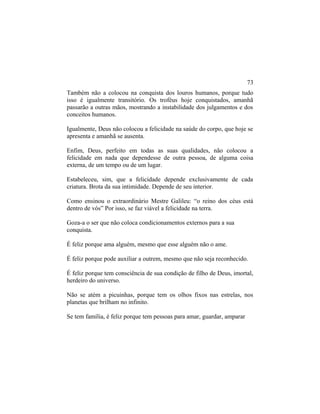 Também não a colocou na conquista dos louros humanos, porque tudo
isso é igualmente transitório. Os troféus hoje conquistados, amanhã
passarão a outras mãos, mostrando a instabilidade dos julgamentos e dos
conceitos humanos.
Igualmente, Deus não colocou a felicidade na saúde do corpo, que hoje se
apresenta e amanhã se ausenta.
Enfim, Deus, perfeito em todas as suas qualidades, não colocou a
felicidade em nada que dependesse de outra pessoa, de alguma coisa
externa, de um tempo ou de um lugar.
Estabeleceu, sim, que a felicidade depende exclusivamente de cada
criatura. Brota da sua intimidade. Depende de seu interior.
Como ensinou o extraordinário Mestre Galileu: “o reino dos céus está
dentro de vós” Por isso, se faz viável a felicidade na terra.
Goza-a o ser que não coloca condicionamentos externos para a sua
conquista.
É feliz porque ama alguém, mesmo que esse alguém não o ame.
É feliz porque pode auxiliar a outrem, mesmo que não seja reconhecido.
É feliz porque tem consciência de sua condição de filho de Deus, imortal,
herdeiro do universo.
Não se atém a picuinhas, porque tem os olhos fixos nas estrelas, nos
planetas que brilham no infinito.
Se tem família, é feliz porque tem pessoas para amar, guardar, amparar
73
 