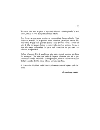 Se não a tem, ama a quem se apresente carente e desamparado Se tem
saúde, utiliza os seus dias para construir o bem.
Se a doença se apresenta, agradece a oportunidade do aprendizado. Nada
de fora o perturba. Se as pessoas não o entendem, prossegue na sua lida,
consciente de que cada qual tem direito a suas próprias idéias. Se tem um
teto, é feliz por poder abrigar o outro irmão, receber amigos. Se não o
tem, vive com a dignidade de quem está consciente de que nada, em
verdade, nos pertence.
Enfim, o homem feliz é aquele que sabe que a terra é somente um lugar
de passagem. Que sabe que veio de lugares distantes para cá e que,
cessando o tempo, retornará a outras paragens, lares de conforto e escolas
de luz. Moradas do Pai, nesse infinito universo de Deus.
A verdadeira felicidade reside na conquista dos tesouros imperecíveis da
alma.
Desconheço o autor
74
 
