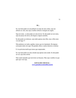 SE...
Se você não puder ser um pinheiro no topo de uma colina, seja um
arbusto no vale; mas seja o melhor arbusto à margem do regato.
Seja um ramo, se não puder ser uma árvore. Se não puder ser um ramo,
seja um pouco de relva e dê alegria a algum caminho.
Se não puder ser almíscar, seja então apenas uma tíbia. mas a tíbia mais
viva do lago !!!
Não podemos ser todos capitães; temos que ter tripulação. Há alguma
coisa para todos nós aqui. Há grandes obras e outras menores a realizar.
E é na próxima tarefa que temos que empreender.
Se você não puder ser uma estrada seja apenas uma senda. Se não puder
ser sol, seja uma estrela.
Não é pelo tamanho que terá êxito ou fracasso. Mas seja o melhor no que
quer que você seja.
GOTAS DE CRYSTAL -
www.gotasdecrystal.ubbi.com.br
75
 