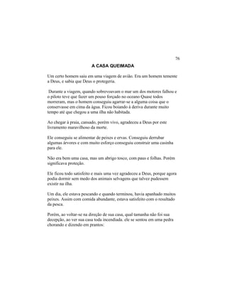 A CASA QUEIMADA
Um certo homem saiu em uma viagem de avião. Era um homem temente
a Deus, e sabia que Deus o protegeria.
Durante a viagem, quando sobrevoavam o mar um dos motores falhou e
o piloto teve que fazer um pouso forçado no oceano Quase todos
morreram, mas o homem conseguiu agarrar-se a alguma coisa que o
conservasse em cima da água. Ficou boiando à deriva durante muito
tempo até que chegou a uma ilha não habitada.
Ao chegar à praia, cansado, porém vivo, agradeceu a Deus por este
livramento maravilhoso da morte.
Ele conseguiu se alimentar de peixes e ervas. Conseguiu derrubar
algumas árvores e com muito esforço conseguiu construir uma casinha
para ele.
Não era bem uma casa, mas um abrigo tosco, com paus e folhas. Porém
significava proteção.
Ele ficou todo satisfeito e mais uma vez agradeceu a Deus, porque agora
podia dormir sem medo dos animais selvagens que talvez pudessem
existir na ilha.
Um dia, ele estava pescando e quando terminou, havia apanhado muitos
peixes. Assim com comida abundante, estava satisfeito com o resultado
da pesca.
Porém, ao voltar-se na direção de sua casa, qual tamanha não foi sua
decepção, ao ver sua casa toda incendiada. ele se sentou em uma pedra
chorando e dizendo em prantos:
76
 