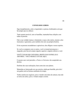 CONSELHOS SÁBIOS
Siga tranqüilamente, entre a inquietude e a pressa, lembrando-se de que
há sempre paz no silêncio
Tanto quanto possível, sem se humilhar, mantenha boas relações com
todas as pessoas.
Fale a sua verdade mansa e claramente e ouça a dos outros, mesmo a dos
insensatos e ignorantes, pois também eles tem sua própria história.
Evite as pessoas escandalosas e agressivas; elas afligem o nosso espírito.
Se você se comparar com os outros, você se tornará presunçoso e
magoado, pois haverá sempre alguém superior e alguém inferior a você.
VOCÊ É FILHO DO UNIVERSO, IRMÃO DAS ESTRELAS E
ÁRVORES. VOCÊ MERECE ESTAR AQUI.
E mesmo sem você perceber, a Terra e o Universo vão cumprindo seu
destino.
Desfrute das suas realizações, bem como dos seus planos.
Mantenha-se interessado em sua carreira, ainda que humilde, pois ela é
um ganho real na fortuna cambiante do tempo.
Tenha cautela nos negócios, pois o mundo está cheio de astúcia; mas não
se torne um cético, pois a virtude sempre existirá.
80
 