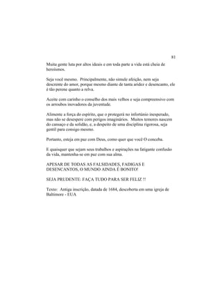 Muita gente luta por altos ideais e em toda parte a vida está cheia de
heroísmos.
Seja você mesmo. Principalmente, não simule afeição, nem seja
descrente do amor, porque mesmo diante de tanta aridez e desencanto, ele
é tão perene quanto a relva.
Aceite com carinho o conselho dos mais velhos e seja compreensivo com
os arroubos inovadores da juventude.
Alimente a força do espírito, que o protegerá no infortúnio inesperado,
mas não se desespere com perigos imaginários. Muitos temores nascem
do cansaço e da solidão, e, a despeito de uma disciplina rigorosa, seja
gentil para consigo mesmo.
Portanto, esteja em paz com Deus, como quer que você O conceba.
E quaisquer que sejam seus trabalhos e aspirações na fatigante confusão
da vida, mantenha-se em paz com sua alma.
APESAR DE TODAS AS FALSIDADES, FADIGAS E
DESENCANTOS, O MUNDO AINDA É BONITO!
SEJA PRUDENTE: FAÇA TUDO PARA SER FELIZ !!
Texto: Antiga inscrição, datada de 1684, descoberta em uma igreja de
Baltimore - EUA
81
 
