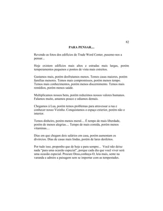 PARA PENSAR....
Revendo as fotos dos edifícios do Trade Word Center, pusemo-nos a
pensar...
Hoje existem edifícios mais altos e estradas mais largas, porém
temperamentos pequenos e pontos de vista mais estreitos.
Gastamos mais, porém desfrutamos menos. Temos casas maiores, porém
famílias menores. Temos mais compromissos, porém menos tempo.
Temos mais conhecimentos, porém menos discernimento. Temos mais
remédios, porém menos saúde.
Multiplicamos nossos bens, porém reduzimos nossos valores humanos.
Falamos muito, amamos pouco e odiamos demais.
Chegamos à Lua, porém temos problemas para atravessar a rua e
conhecer nosso Vizinho. Conquistamos o espaço exterior, porém não o
interior.
Temos dinheiro, porém menos moral.... É tempo de mais liberdade,
porém de menos alegrias.... Tempo de mais comida, porém menos
vitaminas....
Dias em que chegam dois salários em casa, porém aumentam os
divórcios. Dias de casas mais lindas, porém de lares desfeitos.
Por tudo isso, proponho que de hoje e para sempre... Você não deixe
nada “para uma ocasião especial”, porque cada dia que você viver será
uma ocasião especial. Procure Deus,conheça-O, leia mais, sente na
varanda e admire a paisagem sem se importar com as tempestades.
82
 