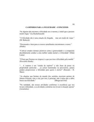 CAMINHOS PARA A FELICIDADE – CONCEITOS
“Se alguém não encontra a felicidade em si mesmo, é inútil que a procure
noutro lugar.” (La Rochefoucald)
“A felicidade não é uma estação de chegada, mas um modo de viajar.”
(M. Ruberck)
“Procurando o bem para os nossos semelhantes encontramos o nosso.”
(Platão)
“Cultivar estados mentais positivos como a generosidade e a compaixão
decididamente conduz a uma melhor saúde mental e à felicidade” (Dalai
Lama)
“O bem que fizemos na véspera é o que nos traz a felicidade pela manhã.”
(Provérbio Hindu)
“... A ventura é um “estado de espírito” e não fruto da posse ou
propriedade particular... ...as coisas inanimadas ou provisórias, jamais
podem proporcionar a felicidade para quem é eterno!” (Ramatis / H.
Maes)
“As alegrias que brotam do mundo dos sentidos encerram germes de
futuras tristezas; vêm e vão; por isso, ó príncipe, não é nelas que o sábio
busca sua felicidade.” (Bhagavad Gita)
"Na realidade, são nossas atividades conformes à excelência que nos
levam à felicidade, e as atividades contrárias nos levam à situação oposta"
(Aristóteles)
84
 