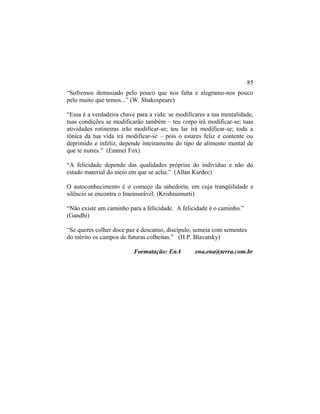 “Sofremos demasiado pelo pouco que nos falta e alegramo-nos pouco
pelo muito que temos...” (W. Shakespeare)
“Essa é a verdadeira chave para a vida: se modificares a tua mentalidade,
tuas condições se modificarão também – teu corpo irá modificar-se; tuas
atividades rotineiras irão modificar-se; teu lar irá modificar-se; toda a
tônica da tua vida irá modificar-se – pois o estares feliz e contente ou
deprimido e infeliz, depende inteiramente do tipo de alimento mental de
que te nutres.” (Emmet Fox)
“A felicidade depende das qualidades próprias do indivíduo e não do
estado material do meio em que se acha.” (Allan Kardec)
O autoconhecimento é o começo da sabedoria, em cuja tranqüilidade e
silêncio se encontra o Imensurável. (Krishnamurti)
“Não existe um caminho para a felicidade. A felicidade é o caminho.”
(Gandhi)
“Se queres colher doce paz e descanso, discípulo, semeia com sementes
do mérito os campos de futuras colheitas.” (H.P. Blavatsky)
Formatação: EnA ena.ena@terra.com.br
85
 