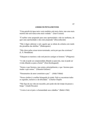 AMOR EM PENSAMENTOS
“Uma garrafa de água meio vazia também está meio cheia; mas uma meia
mentira não será nunca uma meia verdade.” (Jean Cocteau)
“É melhor estar preparado para uma oportunidade e não ter nenhuma, do
quer uma oportunidade e não estar preparado” (Desconhecido)
“Não é digno saborear o mel, aquele que se afasta da colméia com medo
dos picadelas das abelhas.” (Shakespeare)
“Não chore pelas coisas terem terminado, sorria por que elas existiram.”
(L. E. Bondakian)
“Eduquem os meninos e não será preciso castigar os homens.” (Pitágoras)
“A vida só pode ser compreendida olhando-se para trás, mas só pode ser
vivida olhando-se para a frente!” (Sren Kierkegaard)
“Somos o que fazemos, mas somos, principalmente, o que fazemos para
mudar o que somos.” (Eduardo Galeano)
“Pensamentos de amor constróem a paz.” (Abdu’l-Bahá)
“Nosso cérebro é o melhor brinquedo já criado: Nele se encontram todos
os segredos, inclusive o da felicidade.” (Charles Chaplin
“Não faça da sua vida um rascunho, pois pode não dar tempo de passar a
limpo.” (André Rossato)
“A terra é um só país e a humanidade seus cidadãos.” (Bahá‘u’lláh)
87
 