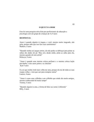 O QUE É O AMOR
Esta foi uma pesquisa séria feita por profissionais de educação e
psicologia com um grupo de crianças de 4 a 8 anos
RESPOSTAS:
Amor é quando alguém te magoa, e você, mesmo muito magoado, não
grita, porque sabe que isso fere seus sentimentos“
Mathew, 6 anos
"Quando minha avó pegou artrite, ela não podia se debruçar para pintar as
unhas dos dedos do pé. Meu avô, desde então, pinta as unha para ela,
mesmo quando ele tem artrite"
Rebecca, 8 anos
"Amor é quando uma menina coloca perfume e o menino coloca loção
pós-barba, e eles saem juntos e se cheiram“
Karl 5 anos
Eu sei que minha irmã mais velha me ama, porque ela me dá todas as suas
roupas velhas e tem que sair para comprar outras"
Lauren, 4 anos
"Amor é como uma velhinha e um velhinho que ainda são muito amigos,
mesmo conhecendo há muito tempo"
Tommy, 6 anos
"Quando alguém te ama, a forma de falar seu nome é diferente“
Billy, 4 anos
89
 