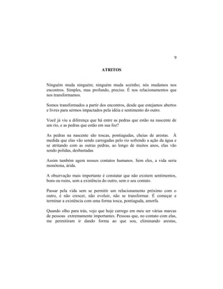 ATRITOS
Ninguém muda ninguém; ninguém muda sozinho; nós mudamos nos
encontros. Simples, mas profundo, preciso. É nos relacionamentos que
nos transformamos.
Somos transformados a partir dos encontros, desde que estejamos abertos
e livres para sermos impactados pela idéia e sentimento do outro.
Você já viu a diferença que há entre as pedras que estão na nascente de
um rio, e as pedras que estão em sua foz?
As pedras na nascente são toscas, pontiagudas, cheias de arestas. À
medida que elas vão sendo carregadas pelo rio sofrendo a ação da água e
se atritando com as outras pedras, ao longo de muitos anos, elas vão
sendo polidas, desbastadas
Assim também agem nossos contatos humanos. Sem eles, a vida seria
monótona, árida.
A observação mais importante é constatar que não existem sentimentos,
bons ou ruins, sem a existência do outro, sem o seu contato.
Passar pela vida sem se permitir um relacionamento próximo com o
outro, é não crescer, não evoluir, não se transformar. É começar e
terminar a existência com uma forma tosca, pontiaguda, amorfa.
Quando olho para trás, vejo que hoje carrego em meu ser várias marcas
de pessoas extremamente importantes. Pessoas que, no contato com elas,
me permitiram ir dando forma ao que sou, eliminando arestas,
9
 