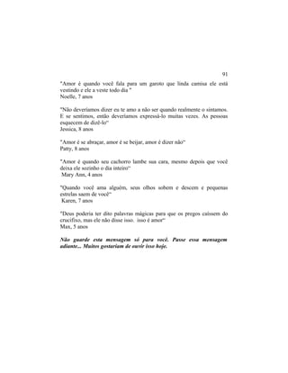 "Amor é quando você fala para um garoto que linda camisa ele está
vestindo e ele a veste todo dia "
Noelle, 7 anos
"Não deveríamos dizer eu te amo a não ser quando realmente o sintamos.
E se sentimos, então deveríamos expressá-lo muitas vezes. As pessoas
esquecem de dizê-lo“
Jessica, 8 anos
"Amor é se abraçar, amor é se beijar, amor é dizer não“
Patty, 8 anos
"Amor é quando seu cachorro lambe sua cara, mesmo depois que você
deixa ele sozinho o dia inteiro“
Mary Ann, 4 anos
"Quando você ama alguém, seus olhos sobem e descem e pequenas
estrelas saem de você“
Karen, 7 anos
"Deus poderia ter dito palavras mágicas para que os pregos caíssem do
crucifixo, mas ele não disse isso. isso é amor“
Max, 5 anos
Não guarde esta mensagem só para você. Passe essa mensagem
adiante... Muitos gostariam de ouvir isso hoje.
91
 