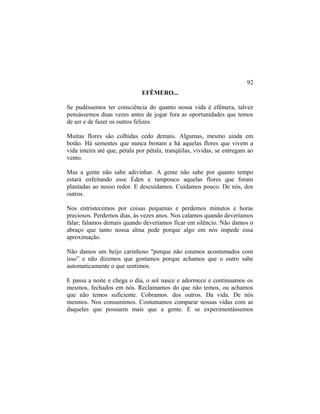EFÊMERO...
Se pudéssemos ter consciência do quanto nossa vida é efêmera, talvez
pensássemos duas vezes antes de jogar fora as oportunidades que temos
de ser e de fazer os outros felizes.
Muitas flores são colhidas cedo demais. Algumas, mesmo ainda em
botão. Há sementes que nunca brotam e há aquelas flores que vivem a
vida inteira até que, pétala por pétala, tranqüilas, vividas, se entregam ao
vento.
Mas a gente não sabe adivinhar. A gente não sabe por quanto tempo
estará enfeitando esse Éden e tampouco aquelas flores que foram
plantadas ao nosso redor. E descuidamos. Cuidamos pouco. De nós, dos
outros.
Nos entristecemos por coisas pequenas e perdemos minutos e horas
preciosos. Perdemos dias, às vezes anos. Nos calamos quando deveríamos
falar; falamos demais quando deveríamos ficar em silêncio. Não damos o
abraço que tanto nossa alma pede porque algo em nós impede essa
aproximação.
Não damos um beijo carinhoso "porque não estamos acostumados com
isso” e não dizemos que gostamos porque achamos que o outro sabe
automaticamente o que sentimos.
E passa a noite e chega o dia, o sol nasce e adormece e continuamos os
mesmos, fechados em nós. Reclamamos do que não temos, ou achamos
que não temos suficiente. Cobramos. dos outros. Da vida. De nós
mesmos. Nos consumimos. Costumamos comparar nossas vidas com as
daqueles que possuem mais que a gente. E se experimentássemos
92
 