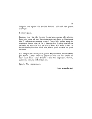 comparar com aqueles que possuem menos? Isso faria uma grande
diferença!
E o tempo passa...
Passamos pela vida, não vivemos. Sobrevivemos, porque não sabemos
fazer outra coisa, até que, inesperadamente, acordamos e olhamos pra
trás. E então nos perguntamos: e agora? Agora, hoje, ainda é tempo de
reconstruir alguma coisa, de dar o abraço amigo, de dizer uma palavra
carinhosa, de agradecer pelo que temos. Nunca se é velho demais ou
jovem demais para amar, dizer uma palavra gentil ou fazer um gesto
carinhoso.
Não olhe para trás. O que passou, passou. O que erdemos,perdemos.Olhe
para frente! Ainda é tempo de apreciar as flores que estão inteiras ao
nosso redor. Ainda é tempo de voltar-se para Deus e agradecer pela vida,
que mesmo efêmera, ainda está em nós.
Pense!... Não o perca mais!...
(Autor desconhecido)
93
 