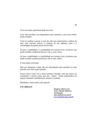 Viver sem laços igualmente pode nos reter.
Uma vida mundana, sem dependentes para sustentar, o céu como limite:
prisão também.
Você se condena a passar o resto da vida sem experimentar a delícia de
uma vida amorosa estável, o conforto de um endereço certo e a
imortalidade alcançada através de um filho.
Se nem a estabilidade e a instabilidade nos tornam livres, aceitemos que
poder escolher a própria prisão já é, em si, uma vitória.
Se nem a estabilidade e a instabilidade nos tornam livres, aceitemos que
poder escolher a própria prisão já é, em si, uma vitória.
É uma opção consciente.
Não nos obrigaram a nada, não nos trancafiaram num sanatório ou num
presídio real, entre quatro paredes.
Nosso crime é estar vivo e nossa sentença é branda, visto que outros, ao
cometerem o mesmo crime que nós - nascer - foram trancafiados em
lugares chamados analfabetismo, miséria e exclusão.
Brindemos: temos todos, cela especial.
UM ABRAÇO
Imagem: olhares.com
Texto: Martha Medeiros
Formatação:
adsrcatyb@terra.com.br
www.momentos-pps.com.br
96
 